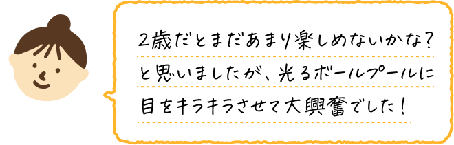 2歳だとまだあまり楽しめないかな？と思いましたが、光るボールプールに目をキラキラさせて大興奮でした！