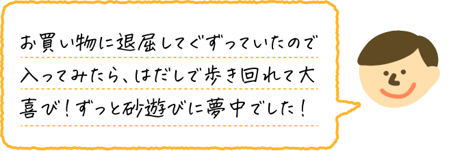 お買い物に退屈してぐずっていたので入ってみたら、はだしで歩き回れて大喜び！ずっと砂遊びに夢中でした！