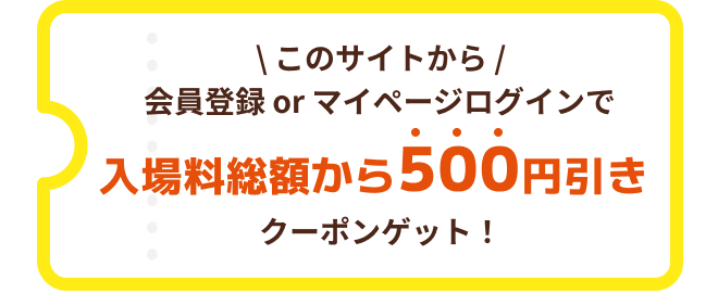 このサイトから会員登録 or マイページログインで入場料総額から500円引きクーポンゲット!