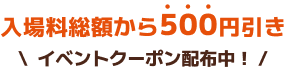入場料総額から500円引き イベントクーポン配布中！