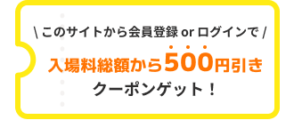このサイトから会員登録 or マイページログインで入場料総額から500円引きクーポンゲット！
